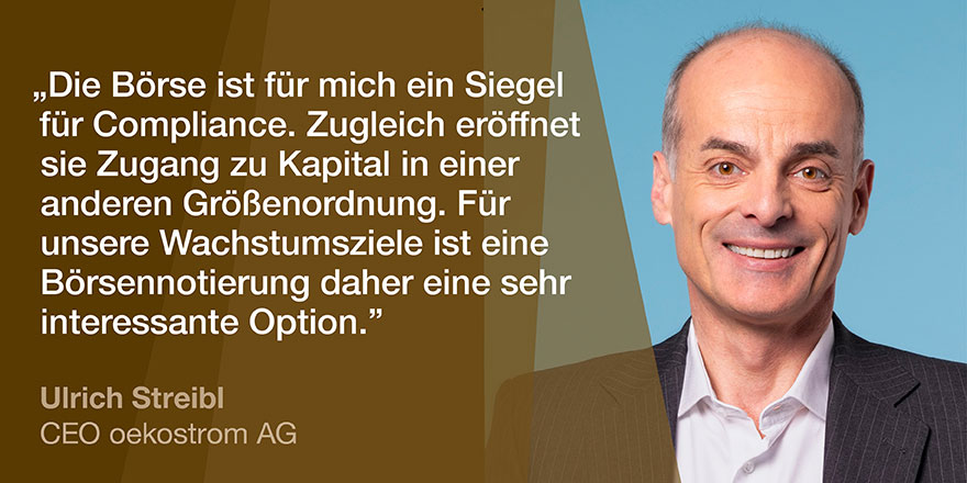 IPO Spotlight oekostrom AG: Ulrich Streibl, CEO IPO Spotlight oekostrom AG: "Die Börse ist für mich ein Siegel für Compliance. Zugleich eröffnet sie Zugang zu Kapital in einer anderen Größenordnung. Für unsere Wachstumsziele ist eine Börsennotierung daher eine sehr interessante Option." Ulrich Streibl, CEO